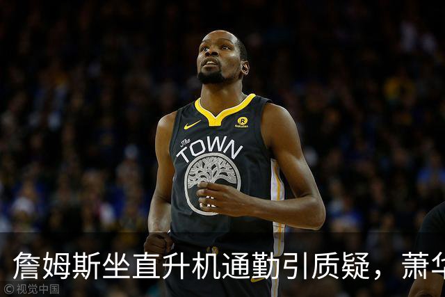 詹姆斯坐直升机通勤引质疑，萧华回应：球队没掺和就没问题